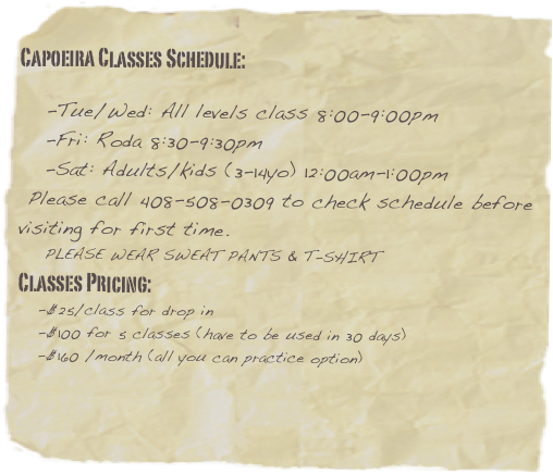 
Capoeira Classes Schedule: 
 
    -Tue/Wed: All levels class 8:00-9:00pm   -Fri: Roda 8:30-9:30pm
   -Sat: Adults/kids (3-14yo) 12:00am-1:00pm
 Please call 408-508-0309 to check schedule before visiting for first time.
    PLEASE WEAR SWEAT PANTS & T-SHIRT
Classes Pricing: 
   -$25/class for drop in
   -$100 for 5 classes (have to be used in 30 days)
   -$160 /month (all you can practice option)

